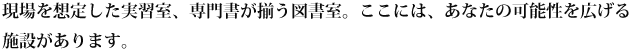 現場を想定した実習室、専門書が揃う図書室。ここには、あなたの可能性を広げる施設があります。