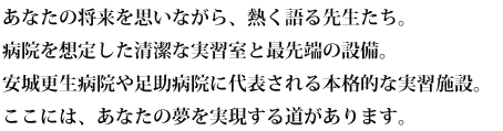 あなたの将来を思いながら、熱く語る先生たち。病院を想定した清潔な実習室と最先端の設備。安城更生病院や足助病院に代表される本格的な実習施設。ここには、あなたの夢を実現する道があります。