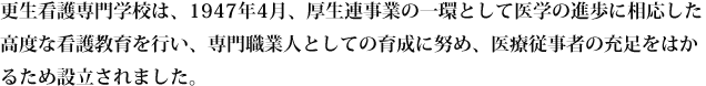 更生看護専門学校は、1947年4月、厚生連事業の一環として医学の進歩に相応した高度な看護教育を行い、専門職業人としての育成に努め、医療従事者の充足をはかるため設立されました。