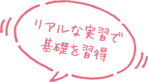 リアルな実習で基礎を習得